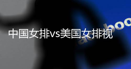 中国女排vs美国女排视频直播时间观看地址入口+阵容名单