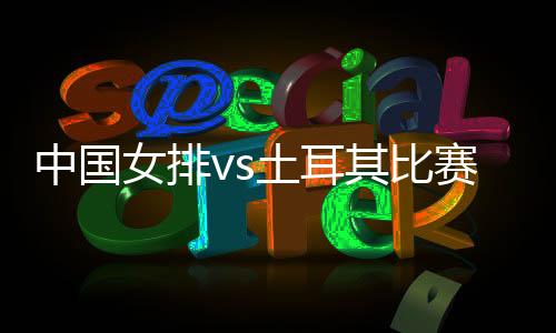 中国女排vs土耳其比赛时间直播视频奥运资格赛观看地址