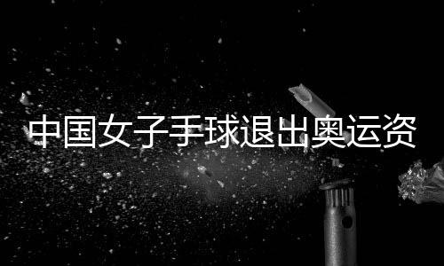 中国女子手球退出奥运资格赛原因：因疫情无法集训