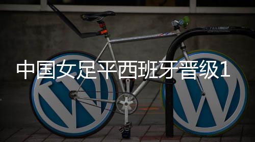 中国女足平西班牙晋级16强 下一对手日英意巴澳五选