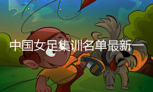 中国女足集训名单最新一期阵容：贾秀全带队 王霜领衔