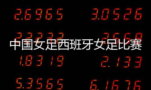 中国女足西班牙女足比赛时间+视频直播实况录像观看