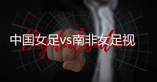 中国女足vs南非女足视频直播世界杯小组赛时间前瞻+观看入口