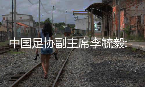 中国足协副主席李毓毅:一定要让国足出现在2022世界杯