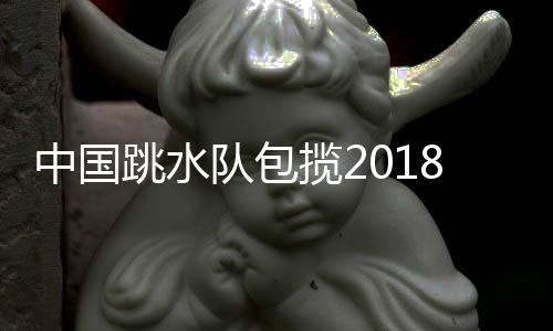 中国跳水队包揽2018跳水世界杯全部11金 4个单人项目亚军