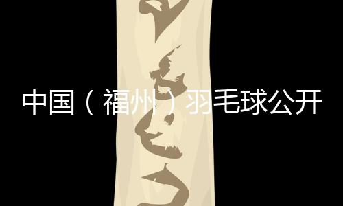 中国（福州）羽毛球公开赛赛程对战表 羽毛球公开赛半决赛门票免费领取方式