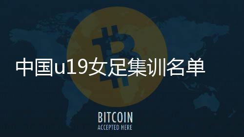 中国u19女足集训名单完整阵容：大连6个球员入选