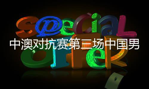 中澳对抗赛第三场中国男篮红队VS澳大利亚NBL联队直播地址