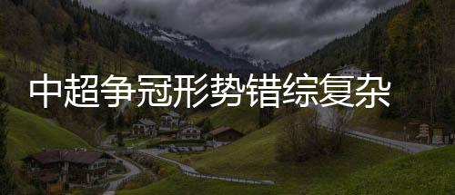 中超争冠形势错综复杂 国安下周迎来关键战