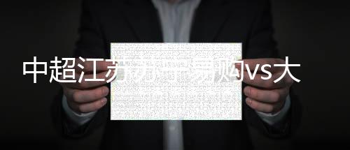 中超江苏苏宁易购vs大连一方得分预测 历史交战数据分析