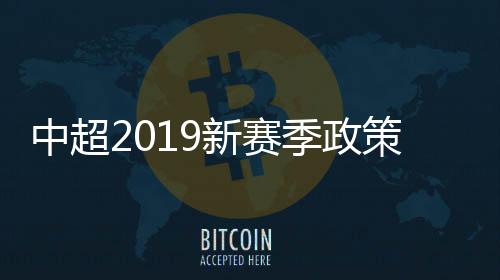 中超2019新赛季政策 四大帽新政国足告别金元时代