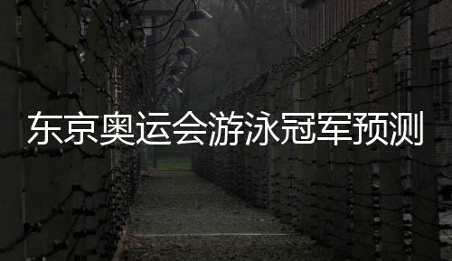 东京奥运会游泳冠军预测:孙杨、徐嘉余等榜上有名