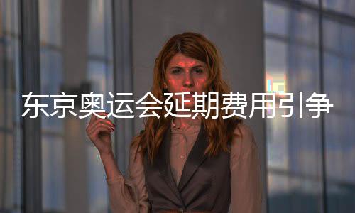 东京奥运会延期费用引争议 日本不满IOC只负担8亿费用