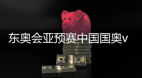 东奥会亚预赛中国国奥vs伊朗首发名单阵容：周俊辰出战