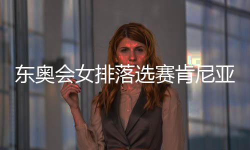 东奥会女排落选赛肯尼亚全胜晋级 亚洲产生四强