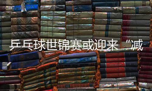 乒乓球世锦赛或迎来“减员”改革 2021年起或仅128人参赛