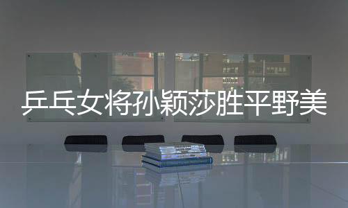 乒乓女将孙颖莎胜平野美宇 青奥国乒混团2