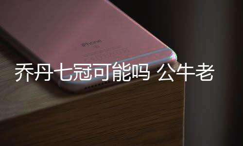 乔丹七冠可能吗 公牛老板反驳7冠说法：不解体也是输