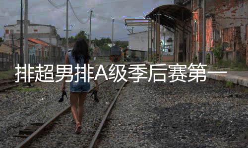 排超男排A级季后赛第一阶段 沪津分获小组第1晋级