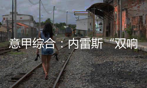 意甲综合：内雷斯“双响” 那不勒斯暂登榜首