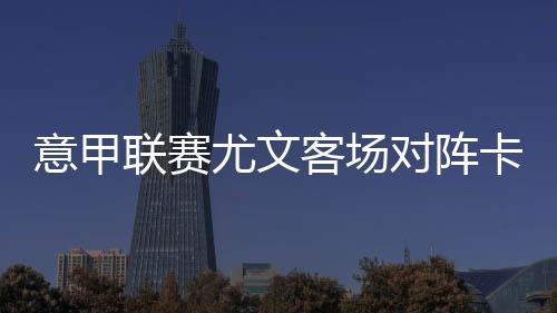 意甲联赛尤文客场对阵卡利亚里队 C罗缺阵无碍团队赢球