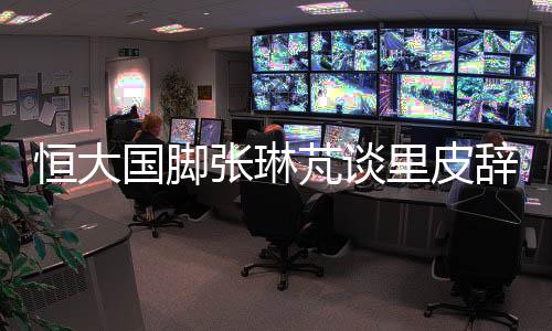 恒大国脚张琳芃谈里皮辞职:发短信致歉 跟我说没关系