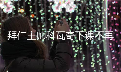 拜仁主帅科瓦奇下课不再担任主教练原因 执教成绩回顾