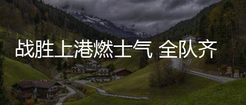 战胜上港燃士气 全队齐心创佳绩