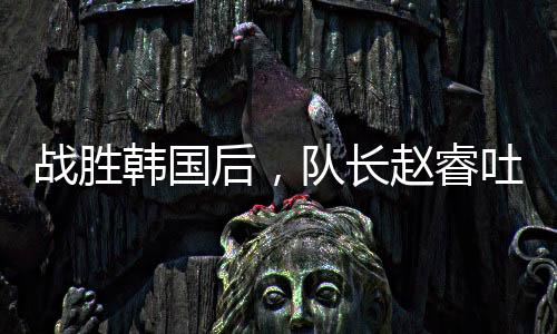 战胜韩国后，队长赵睿吐露心声