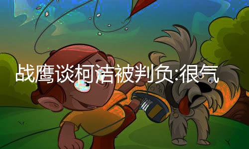 战鹰谈柯洁被判负:很气愤！棋不能也不该这样去赢