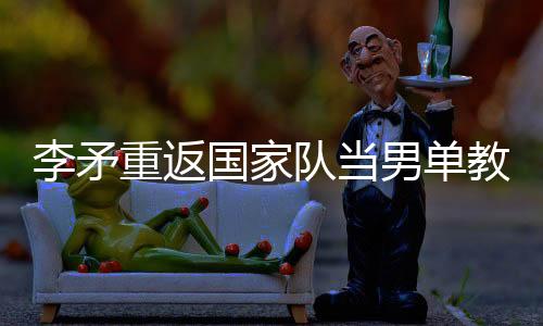 李矛重返国家队当男单教练原因 与国羽恩怨纠葛揭秘