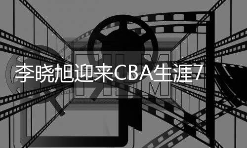 李晓旭迎来CBA生涯700场里程碑 身前只剩周鹏