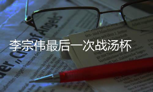 李宗伟最后一次战汤杯 再任队长希望创造属于自己的历史