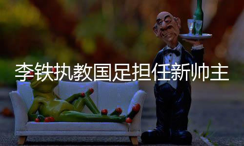 李铁执教国足担任新帅主教练 9年前愿望梦想成真