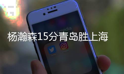 杨瀚森15分青岛胜上海 韩德君21+12辽宁胜天津