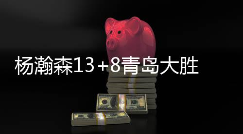 杨瀚森13+8青岛大胜宁波 邹阳32+11福建负山西