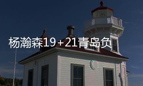 杨瀚森19+21青岛负山西 孙铭徽17分广厦胜吉林