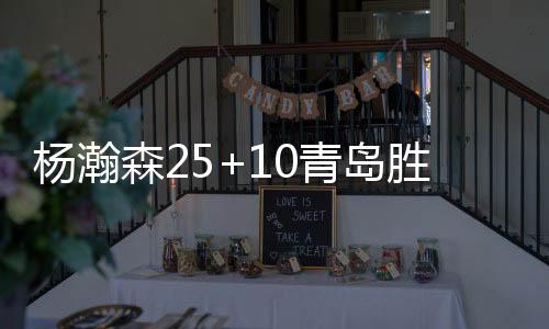 杨瀚森25+10青岛胜江苏 新疆力克广厦取11连胜