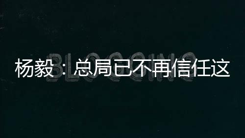 杨毅：总局已不再信任这届篮协在男篮上的选择