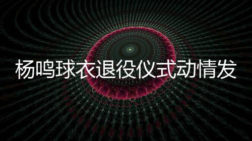 杨鸣球衣退役仪式动情发言 职业生涯共出战565场比赛