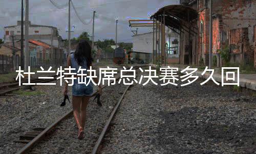 杜兰特缺席总决赛多久回归 考辛斯确认复出希望很大