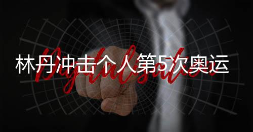 林丹冲击个人第5次奥运资格 望与老对手李宗伟一起比赛
