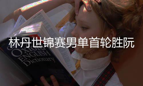 林丹世锦赛男单首轮胜阮天明 实现两人交手8场全胜
