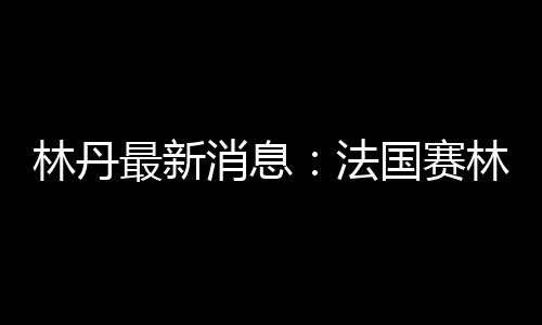 林丹最新消息：法国赛林丹或战桃田贤斗 比赛于本月23日开始
