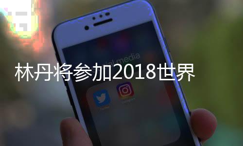 林丹将参加2018世界羽联公开赛 首轮对阵泰国小将