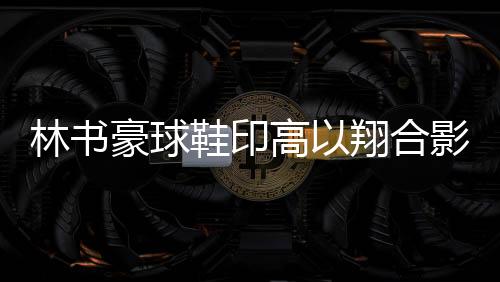 林书豪球鞋印高以翔合影悼念好友 穿定制战靴战八一男篮
