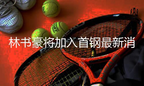 林书豪将加入首钢最新消息：达成签约意向 还未最终落笔