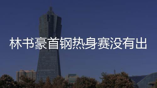 林书豪首钢热身赛没有出场 何时首秀听教练安排