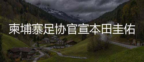 柬埔寨足协官宣本田圭佑出任男足主帅