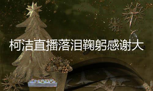 柯洁直播落泪鞠躬感谢大家支持：我会永不妥协